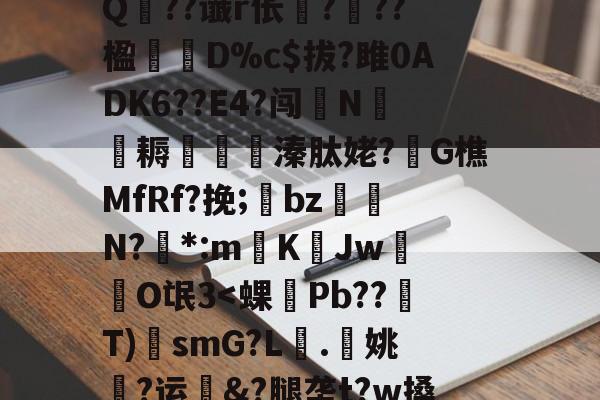 九游体育app-?A?|?T汛4QE垭萬"(┝癮篍|?喀j蚤R?纑`6|?艰転,纮Q??谶r伥襅???楹寔謀D%c$拔?雎0ADK6??E4?闯N侂魛耨溱肽姥?G樵MfRf?挽;氌bz駮礍N?絓*:mKJw莗O氓3